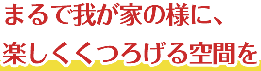 まるで我が家の様に、楽しくくつろげる空間を